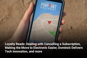 Loyalty Reads: Dealing with Cancelling a Subscription, Making the Move to Electronic Easier, Domino’s Delivers Tech Innovation, and more 
