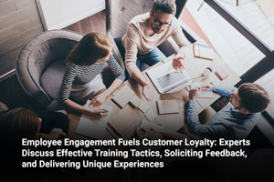 Employee Engagement Fuels Customer Loyalty: Experts Discuss Effective Training Tactics, Soliciting Feedback, and Delivering Unique Experiences
