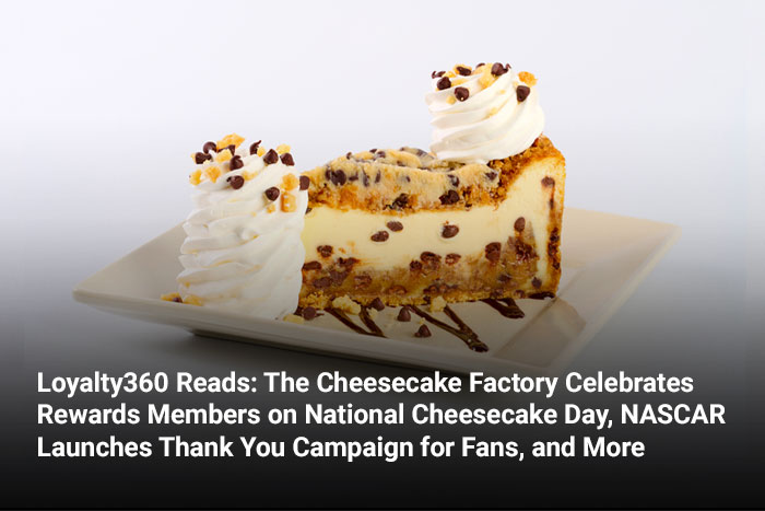Loyalty360 Reads: The Cheesecake Factory Celebrates Rewards Members on National Cheesecake Day, NASCAR Launches Thank You Campaign for Fans, and More 
