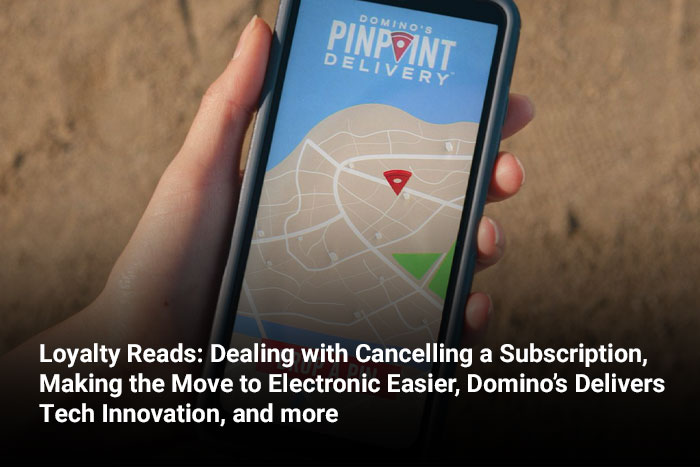 Loyalty Reads: Dealing with Cancelling a Subscription, Making the Move to Electronic Easier, Domino’s Delivers Tech Innovation, and more 